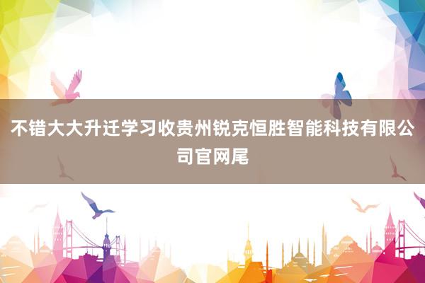 不错大大升迁学习收贵州锐克恒胜智能科技有限公司官网尾