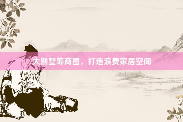 大别墅筹商图，打造浪费家居空间